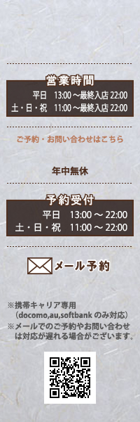 営業時間、平日13：00－23：00、土・日・祝11：00－23：00　予約受付、平日13：00－22：00　土・日・祝11：00－22：00　メール予約、携帯キャリア専用　※メールでのご予約やお問い合わせは対応が遅れる場合がございます。